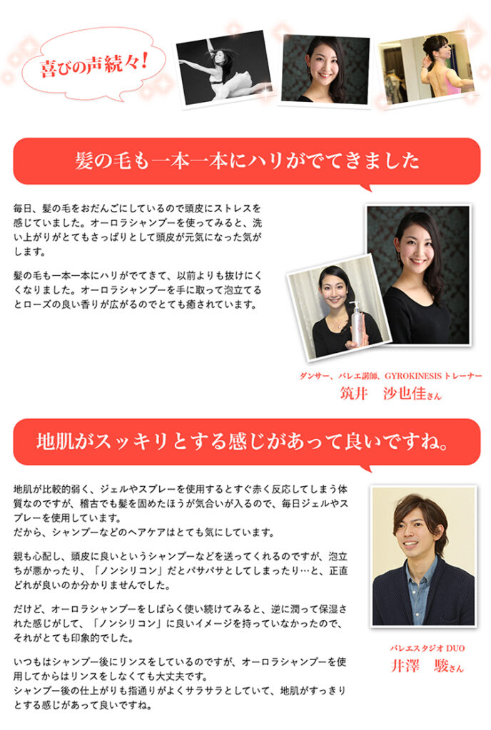 「オーロラシャンプー」は、世界で活躍するトップバレリーナ、ダンサー、舞台アーティストなど、プロのステージにおける舞台ヘアメイクで、髪や頭皮に深刻なダメージを受け続ける方々の悩みに応えるために研究開発された「市販では購入できない、特別なスカルプケアシャンプー」。

厳選されたオーガニック原料と配合成分のナノ化。最先端の技術を用いながら「オーロラシャンプー」は、化粧品の質も大きく左右する、美しい水、美しい自然に囲まれた「九州霧島工場」にて製造しています。