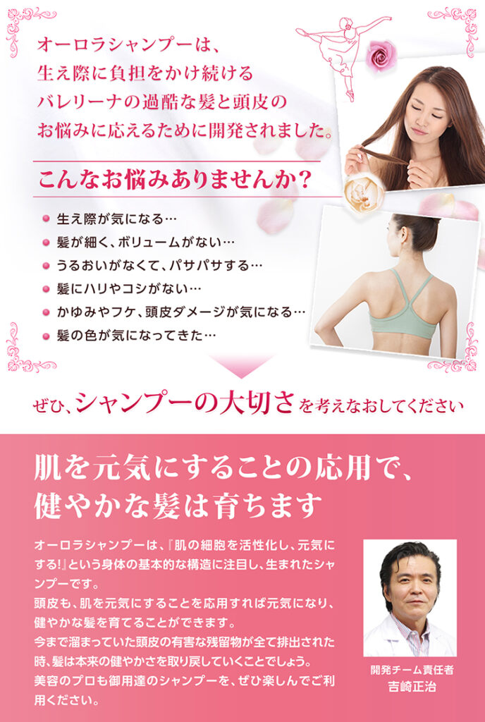 「オーロラシャンプー」は、世界で活躍するトップバレリーナ、ダンサー、舞台アーティストなど、プロのステージにおける舞台ヘアメイクで、髪や頭皮に深刻なダメージを受け続ける方々の悩みに応えるために研究開発された「市販では購入できない、特別なスカルプケアシャンプー」。